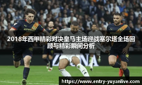 2018年西甲精彩对决皇马主场迎战塞尔塔全场回顾与精彩瞬间分析
